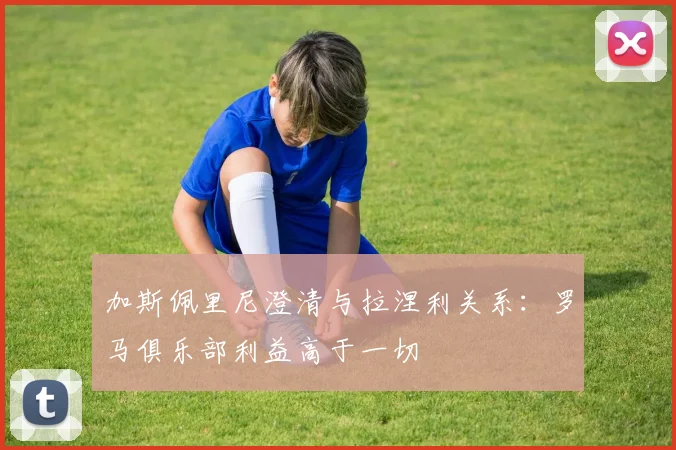 加斯佩里尼澄清与拉涅利关系:罗马俱乐部利益高于一切