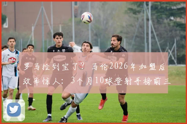 罗马捡到宝了？马伦2026年加盟后效率惊人：3个月10球登射手榜前三，技术适配性成关键