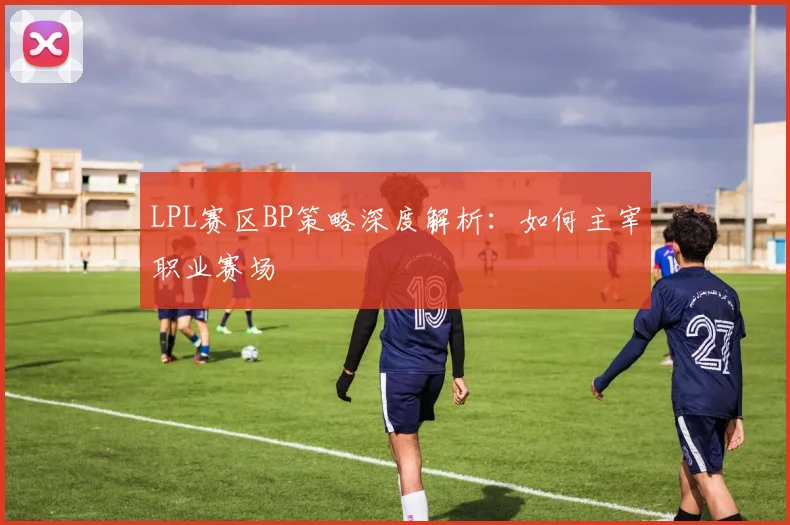 LPL赛区BP策略深度解析：如何主宰职业赛场
