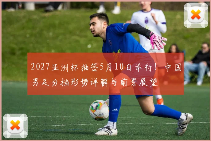 2027亚洲杯抽签5月10日举行！中国男足分档形势详解与前景展望