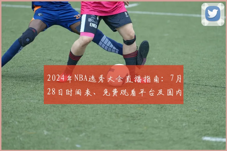 2024年NBA选秀大会直播指南：7月28日时间表、免费观看平台及国内转播详解