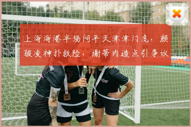 上海海港半场闷平天津津门虎，颜骏凌神扑救险，谢蒂内造点引争议，战术分析解读0-0局面
