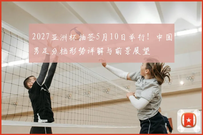 2027亚洲杯抽签5月10日举行！中国男足分档形势详解与前景展望