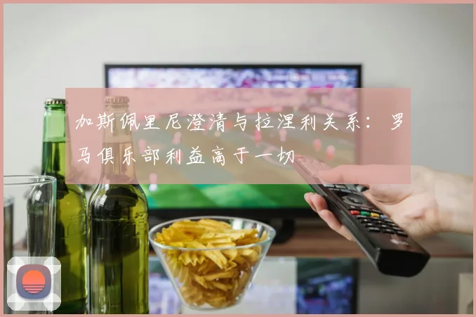 加斯佩里尼澄清与拉涅利关系：罗马俱乐部利益高于一切