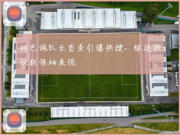 姆巴佩队长首秀引爆热搜，球迷热议新领袖表现