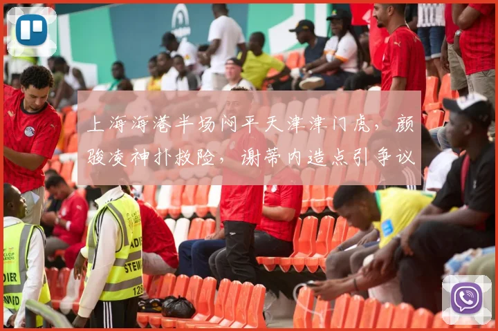 上海海港半场闷平天津津门虎,颜骏凌神扑救险,谢蒂内造点引争议,战术分析解读0-0局面