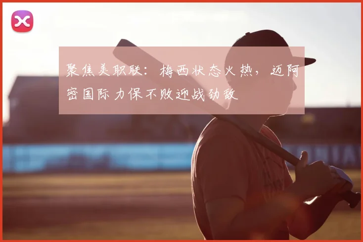 聚焦美职联:梅西状态火热,迈阿密国际力保不败迎战劲敌