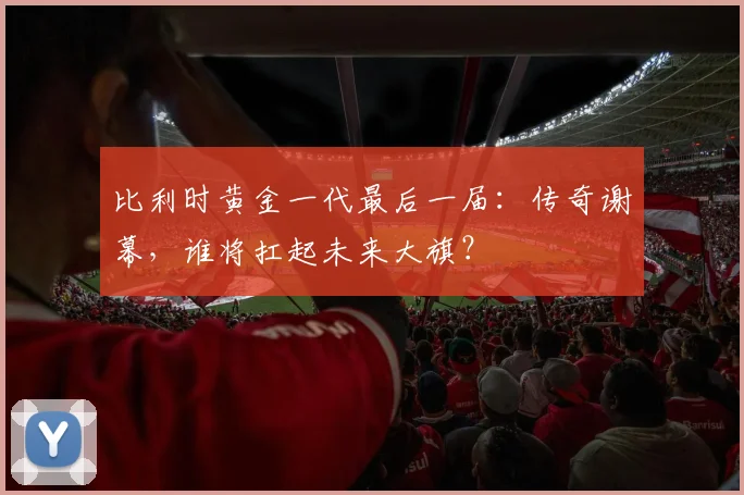 比利时黄金一代最后一届：传奇谢幕，谁将扛起未来大旗？