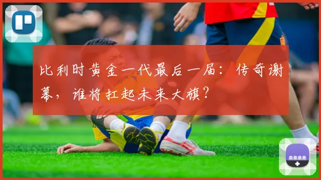 比利时黄金一代最后一届:传奇谢幕,谁将扛起未来大旗?