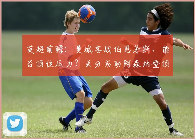 英超前瞻:曼城客战伯恩茅斯,能否顶住压力?丢分或助阿森纳登顶