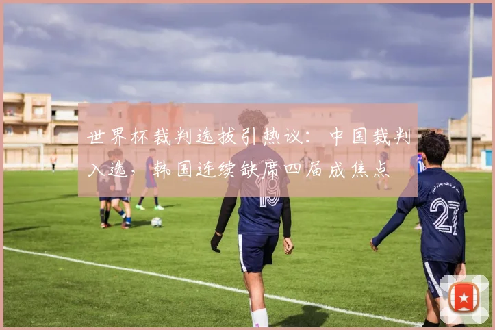 世界杯裁判选拔引热议：中国裁判入选，韩国连续缺席四届成焦点