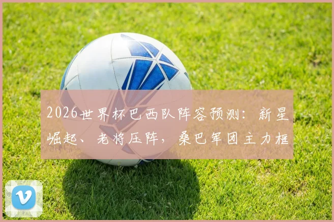 2026世界杯巴西队阵容预测：新星崛起、老将压阵，桑巴军团主力框架猜想