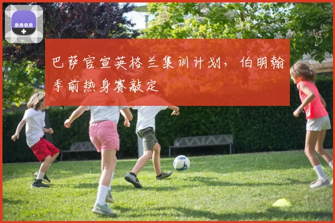 巴萨官宣英格兰集训计划，伯明翰季前热身赛敲定