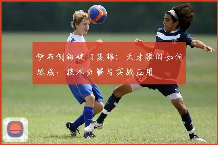 伊布倒钩破门集锦：天才瞬间如何炼成，技术分解与实战应用